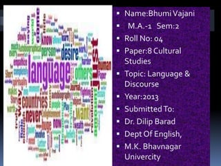  Name:Bhumi Vajani
s    M.A.-1 Sem:2
     Roll No: 04
     Paper:8 Cultural
      Studies
     Topic: Language &
      Discourse
     Year:2013
     Submitted To:
     Dr. Dilip Barad
     Dept Of English,
     M.K. Bhavnagar
      Univercity
 