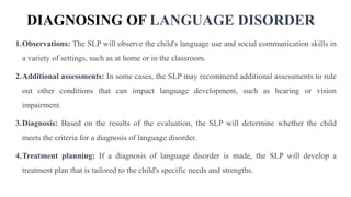 DIAGNOSING OF LANGUAGE DISORDER
1.Observations: The SLP will observe the child's language use and social communication skills in
a variety of settings, such as at home or in the classroom.
2.Additional assessments: In some cases, the SLP may recommend additional assessments to rule
out other conditions that can impact language development, such as hearing or vision
impairment.
3.Diagnosis: Based on the results of the evaluation, the SLP will determine whether the child
meets the criteria for a diagnosis of language disorder.
4.Treatment planning: If a diagnosis of language disorder is made, the SLP will develop a
treatment plan that is tailored to the child's specific needs and strengths.
 
