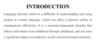 INTRODUCTION
Language disorder refers to a difficulty in understanding and using
spoken or written language, which can affect a person's ability to
communicate effectively. It is a neurodevelopmental disorder that
affects individuals from childhood through adulthood, and can have
a significant impact on academic, social, and professional outcomes.
 