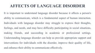 AFFECTS OF LANGUAGE DISORDER
It is important to understand language disorder because it affects a person's
ability to communicate, which is a fundamental aspect of human interaction.
Individuals with language disorder may struggle to express their thoughts,
feelings, and needs, and may have difficulty participating in social situations,
making friends, and succeeding in academic or professional settings.
Understanding language disorder can help us provide appropriate support and
interventions for individuals with the disorder, improve their quality of life,
and enhance their ability to communicate effectively.
 