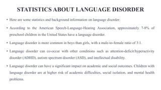 STATISTICS ABOUT LANGUAGE DISORDER
• Here are some statistics and background information on language disorder:
• According to the American Speech-Language-Hearing Association, approximately 7-8% of
preschool children in the United States have a language disorder.
• Language disorder is more common in boys than girls, with a male-to-female ratio of 3:1.
• Language disorder can co-occur with other conditions such as attention-deficit/hyperactivity
disorder (ADHD), autism spectrum disorder (ASD), and intellectual disability.
• Language disorder can have a significant impact on academic and social outcomes. Children with
language disorder are at higher risk of academic difficulties, social isolation, and mental health
problems.
 
