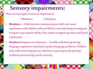 Sensory impairments: 
There are two types of sensory impairments: 
1.Blindness 2.Deafness 
• Blindness – A link between communication skills and visual 
impairment with children who are blind is currently being investigated. 
It impairs ones speech ability. One cannot recognize gestures and facial 
expressions. 
• Deafness/frequent ear infections – Trouble with hearing during 
language acquisition may lead to spoken language problems. Children 
who suffer from frequent ear infections may temporarily develop 
problems pronouncing words correctly. 
 