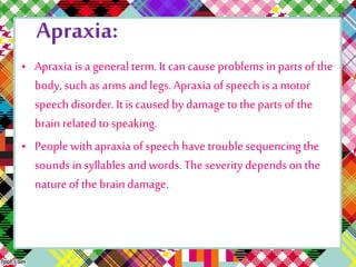 Apraxia: 
• Apraxia is a general term. It can cause problems in parts of the 
body, such as arms and legs. Apraxia of speech is a motor 
speech disorder. It is caused by damage to the parts of the 
brain related to speaking. 
• People with apraxia of speech have trouble sequencing the 
sounds in syllables and words. The severity depends on the 
nature of the brain damage. 
 