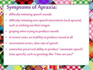 Symptoms of Apraxia: 
• difficulty imitating speech sounds 
• difficulty imitating non-speech movements (oral apraxia), 
such as sticking out their tongue 
• groping when trying to produce sounds 
• in severe cases, an inability to produce sound at all 
• inconsistent errors, slow rate of speech 
• somewhat preserved ability to produce "automatic speech" 
(rote speech), such as greetings like "How are you?" 
 