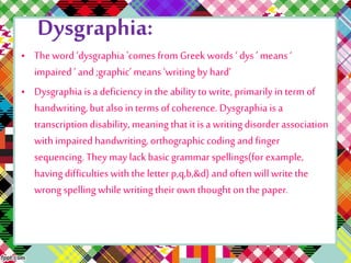 Dysgraphia: 
• The word ‘dysgraphia 'comes from Greek words ‘ dys ’ means ‘ 
impaired ’ and ;graphic’ means ‘writing by hard’ 
• Dysgraphia is a deficiency in the ability to write, primarily in term of 
handwriting, but also in terms of coherence. Dysgraphia is a 
transcription disability, meaning that it is a writing disorder association 
with impaired handwriting, orthographic coding and finger 
sequencing. They may lack basic grammar spellings(for example, 
having difficulties with the letter p,q,b,&d) and often will write the 
wrong spelling while writing their own thought on the paper. 
 