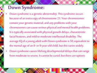 Down Syndrome: 
• Down syndrome is a genetic abnormality. This syndrome occurs 
because of an extra copy of chromosome 21. Your chromosomes 
contain your genetic material, and any problems with your 
chromosomes can cause serious physical and mental health problems. 
It is typically associated with physical growth delays, characteristic 
facial features, and mild to moderate intellectual disability. The 
average IQ of a young adult with Down syndrome is 50, equivalent to 
the mental age of an 8- or 9-year-old child, but this varies widely. 
• Down syndrome causes lifelong developmental delays that can range 
from moderate to severe. It cannot be cured, but there are options 
 
