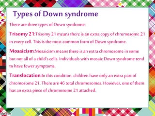 Types of Down syndrome 
There are three types of Down syndrome: 
Trisomy 21:Trisomy 21 means there is an extra copy of chromosome 21 
in every cell. This is the most common form of Down syndrome. 
Mosaicism:Mosaicism means there is an extra chromosome in some 
but not all of a child’s cells. Individuals with mosaic Down syndrome tend 
to have fewer symptoms. 
Translocation:In this condition, children have only an extra part of 
chromosome 21. There are 46 total chromosomes. However, one of them 
has an extra piece of chromosome 21 attached. 
 