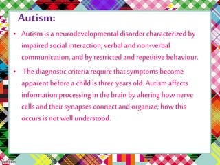Autism: 
• Autism is a neurodevelopmental disorder characterized by 
impaired social interaction, verbal and non-verbal 
communication, and by restricted and repetitive behaviour. 
• The diagnostic criteria require that symptoms become 
apparent before a child is three years old. Autism affects 
information processing in the brain by altering how nerve 
cells and their synapses connect and organize; how this 
occurs is not well understood. 
 