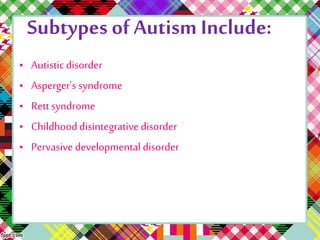 Subtypes of Autism Include: 
• Autistic disorder 
• Asperger's syndrome 
• Rett syndrome 
• Childhood disintegrative disorder 
• Pervasive developmental disorder 
 