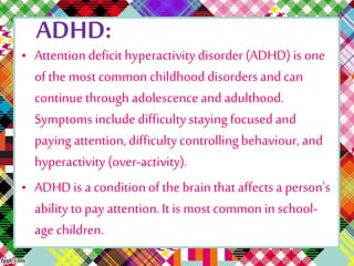 ADHD: 
• Attention deficit hyperactivity disorder (ADHD) is one 
of the most common childhood disorders and can 
continue through adolescence and adulthood. 
Symptoms include difficulty staying focused and 
paying attention, difficulty controlling behaviour, and 
hyperactivity (over-activity). 
• ADHD is a condition of the brain that affects a person's 
ability to pay attention. It is most common in school-age 
children. 
 