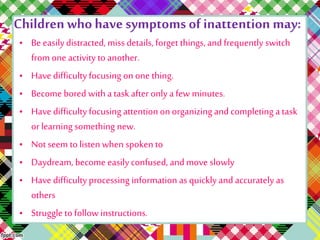 Children who have symptoms of inattention may: 
• Be easily distracted, miss details, forget things, and frequently switch 
from one activity to another. 
• Have difficulty focusing on one thing. 
• Become bored with a task after only a few minutes. 
• Have difficulty focusing attention on organizing and completing a task 
or learning something new. 
• Not seem to listen when spoken to 
• Daydream, become easily confused, and move slowly 
• Have difficulty processing information as quickly and accurately as 
others 
• Struggle to follow instructions. 
 