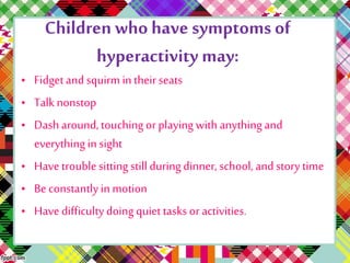 Children who have symptoms of 
hyperactivity may: 
• Fidget and squirm in their seats 
• Talk nonstop 
• Dash around, touching or playing with anything and 
everything in sight 
• Have trouble sitting still during dinner, school, and story time 
• Be constantly in motion 
• Have difficulty doing quiet tasks or activities. 
 