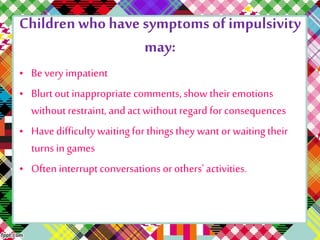Children who have symptoms of impulsivity 
may: 
• Be very impatient 
• Blurt out inappropriate comments, show their emotions 
without restraint, and act without regard for consequences 
• Have difficulty waiting for things they want or waiting their 
turns in games 
• Often interrupt conversations or others' activities. 
 