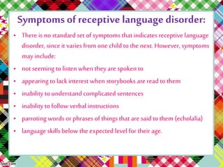 Symptoms of receptive language disorder: 
• There is no standard set of symptoms that indicates receptive language 
disorder, since it varies from one child to the next. However, symptoms 
may include: 
• not seeming to listen when they are spoken to 
• appearing to lack interest when storybooks are read to them 
• inability to understand complicated sentences 
• inability to follow verbal instructions 
• parroting words or phrases of things that are said to them (echolalia) 
• language skills below the expected level for their age. 
 