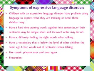 Symptoms of expressive language disorder: 
• Children with an expressive language disorder have problem using 
language to express what they are thinking or need. These 
children may ; 
• Have a hard time putting words together into sentences, or their 
sentences may be simple, short and the word order may be off. 
• Have a difficulty finding the right words when talking. 
• Have a vocabulary that is below the level of other children the 
same age. Leave words out of sentences when talking. 
• Use certain phrases over and over again. 
• Frustration. 
 