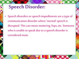 Speech Disorder: 
• Speech disorders or speech impediments are a type of 
communication disorder where 'normal' speech is 
disrupted. This can mean stuttering, lisps, etc. Someone 
who is unable to speak due to a speech disorder is 
considered mute. 
 