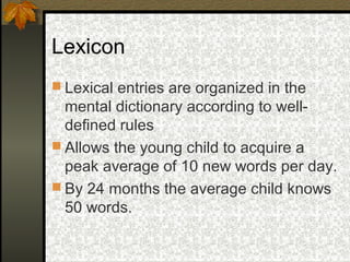 Lexicon
 Lexical entries are organized in the
mental dictionary according to well-
defined rules
 Allows the young child to acquire a
peak average of 10 new words per day.
 By 24 months the average child knows
50 words.
 