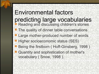 Environmental factors
predicting large vocabularies
 Reading and discussing children's stories
 The quality of dinner table conversations
 Large mother-produced number of words
 Higher socioeconomic status (SES)
 Being the firstborn ( Hoff-Ginsberg, 1998 )
 Quantity and sophistication of mother's
vocabulary ( Snow, 1998 ).
 