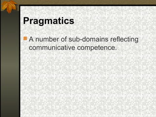 Pragmatics
 A number of sub-domains reflecting
communicative competence.
 