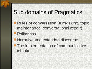 Sub domains of Pragmatics
 Rules of conversation (turn-taking, topic
maintenance, conversational repair)
 Politeness
 Narrative and extended discourse
 The implementation of communicative
intents
 