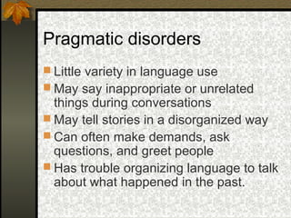 Pragmatic disorders
 Little variety in language use
 May say inappropriate or unrelated
things during conversations
 May tell stories in a disorganized way
 Can often make demands, ask
questions, and greet people
 Has trouble organizing language to talk
about what happened in the past.
 