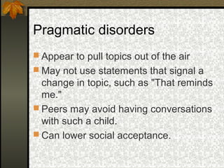 Pragmatic disorders
 Appear to pull topics out of the air
 May not use statements that signal a
change in topic, such as "That reminds
me."
 Peers may avoid having conversations
with such a child.
 Can lower social acceptance.
 
