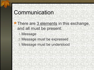 Communication
 There are 3 elements in this exchange,
and all must be present:
1. Message
2. Message must be expressed
3. Message must be understood
 