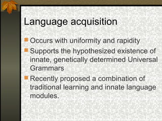 Language acquisition
 Occurs with uniformity and rapidity
 Supports the hypothesized existence of
innate, genetically determined Universal
Grammars
 Recently proposed a combination of
traditional learning and innate language
modules.
 
