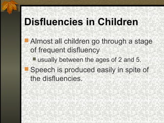 Disfluencies in Children
 Almost all children go through a stage
of frequent disfluency
 usually between the ages of 2 and 5.
 Speech is produced easily in spite of
the disfluencies.
 