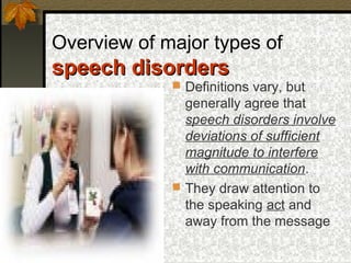 Overview of major types of
speech disordersspeech disorders
 Definitions vary, but
generally agree that
speech disorders involve
deviations of sufficient
magnitude to interfere
with communication.
 They draw attention to
the speaking act and
away from the message
 