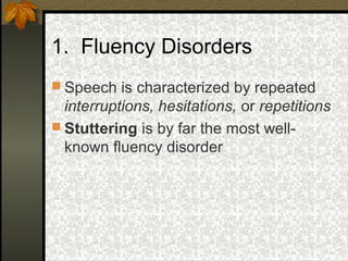 1. Fluency Disorders
 Speech is characterized by repeated
interruptions, hesitations, or repetitions
 Stuttering is by far the most well-
known fluency disorder
 