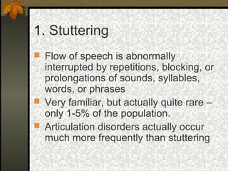 1. Stuttering
 Flow of speech is abnormally
interrupted by repetitions, blocking, or
prolongations of sounds, syllables,
words, or phrases
 Very familiar, but actually quite rare –
only 1-5% of the population.
 Articulation disorders actually occur
much more frequently than stuttering
 
