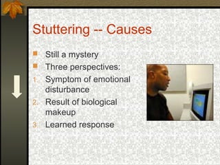 Stuttering -- Causes
 Still a mystery
 Three perspectives:
1. Symptom of emotional
disturbance
2. Result of biological
makeup
3. Learned response
 