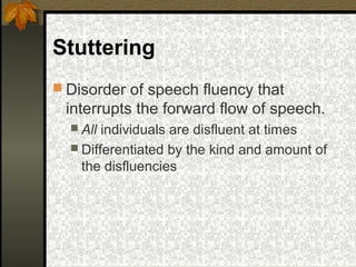 Stuttering
 Disorder of speech fluency that
interrupts the forward flow of speech.
 All individuals are disfluent at times
 Differentiated by the kind and amount of
the disfluencies
 