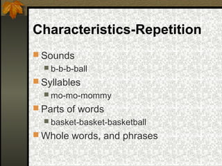 Characteristics-Repetition
 Sounds
 b-b-b-ball
 Syllables
 mo-mo-mommy
 Parts of words
 basket-basket-basketball
 Whole words, and phrases
 