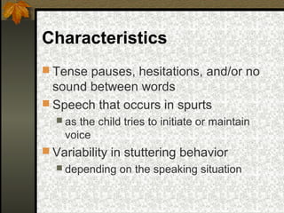 Characteristics
 Tense pauses, hesitations, and/or no
sound between words
 Speech that occurs in spurts
 as the child tries to initiate or maintain
voice
 Variability in stuttering behavior
 depending on the speaking situation
 