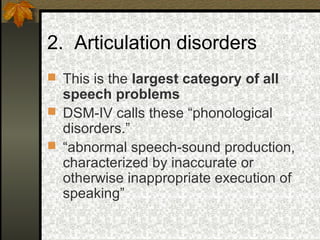 2. Articulation disorders
 This is the largest category of all
speech problems
 DSM-IV calls these “phonological
disorders.”
 “abnormal speech-sound production,
characterized by inaccurate or
otherwise inappropriate execution of
speaking”
 
