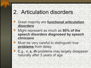 2. Articulation disorders
 Great majority are functional articulation
disorders
 Might represent as much as 80% of the
speech disorders diagnosed by speech
clinicians
 Must be very careful to distinguish true
problems from delay.
 E.g., r, s, th problems may largely disappear
naturally after 5 years of age
 