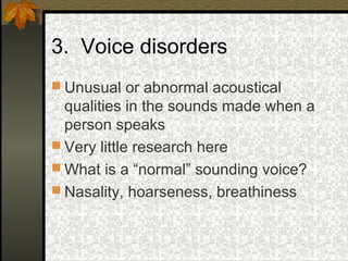 3. Voice disorders
 Unusual or abnormal acoustical
qualities in the sounds made when a
person speaks
 Very little research here
 What is a “normal” sounding voice?
 Nasality, hoarseness, breathiness
 