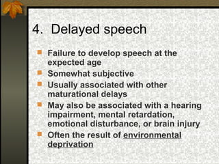 4. Delayed speech
 Failure to develop speech at the
expected age
 Somewhat subjective
 Usually associated with other
maturational delays
 May also be associated with a hearing
impairment, mental retardation,
emotional disturbance, or brain injury
 Often the result of environmental
deprivation
 