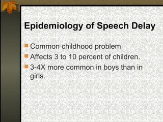 Epidemiology of Speech Delay
 Common childhood problem
 Affects 3 to 10 percent of children.
 3-4X more common in boys than in
girls.
 