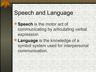 Speech and Language
 Speech is the motor act of
communicating by articulating verbal
expression
 Language is the knowledge of a
symbol system used for interpersonal
communication.
 