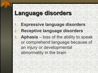 Language disordersLanguage disorders
1. Expressive language disorders
2. Receptive language disorders
3. Aphasia – loss of the ability to speak
or comprehend language because of
an injury or developmental
abnormality in the brain
 