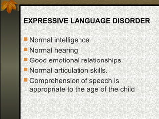 EXPRESSIVE LANGUAGE DISORDER
 Normal intelligence
 Normal hearing
 Good emotional relationships
 Normal articulation skills.
 Comprehension of speech is
appropriate to the age of the child
 
