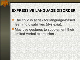 EXPRESSIVE LANGUAGE DISORDER
 The child is at risk for language-based
learning disabilities (dyslexia).
 May use gestures to supplement their
limited verbal expression .
 
