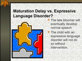 Maturation Delay vs. Expressive
Language Disorder?
 The late bloomer will
eventually develop
normal speech
 The child with an
expressive language
disorder will not do
so without
intervention.
 
