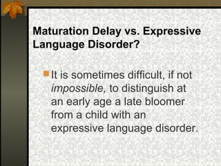Maturation Delay vs. Expressive
Language Disorder?
It is sometimes difficult, if not
impossible, to distinguish at
an early age a late bloomer
from a child with an
expressive language disorder.
 