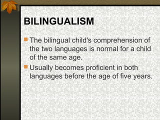 BILINGUALISM
 The bilingual child's comprehension of
the two languages is normal for a child
of the same age.
 Usually becomes proficient in both
languages before the age of five years.
 