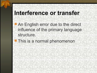 Interference or transfer
 An English error due to the direct
influence of the primary language
structure.
 This is a normal phenomenon
 