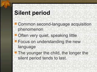 Silent period
 Common second-language acquisition
phenomenon
 Often very quiet, speaking little
 Focus on understanding the new
language
 The younger the child, the longer the
silent period tends to last.
 